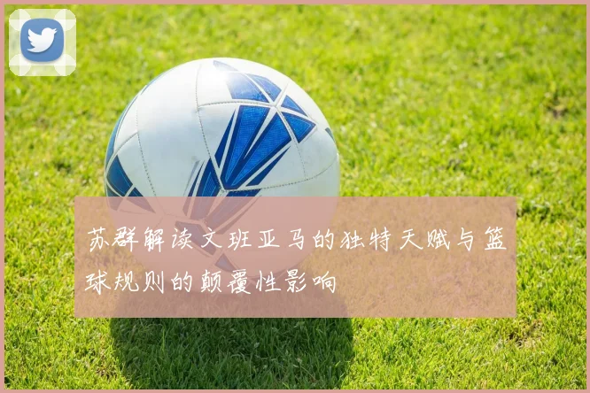 苏群解读文班亚马的独特天赋与篮球规则的颠覆性影响