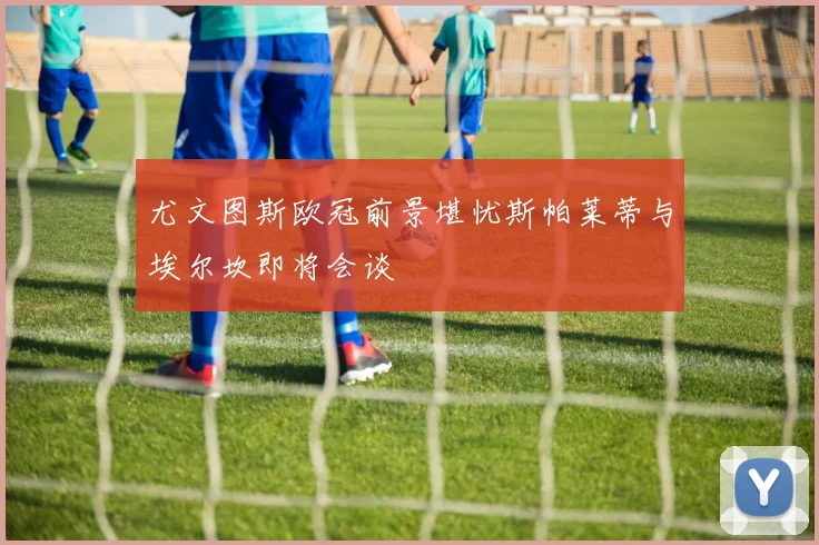 尤文图斯欧冠前景堪忧斯帕莱蒂与埃尔坎即将会谈