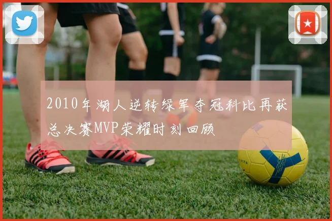 2010年湖人逆转绿军夺冠科比再获总决赛MVP荣耀时刻回顾