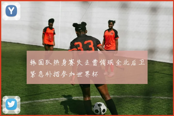 韩国队热身赛失去曹侑珉全北后卫紧急补招参加世界杯
