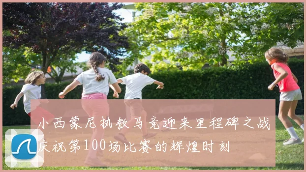 小西蒙尼执教马竞迎来里程碑之战庆祝第100场比赛的辉煌时刻