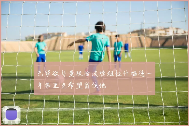 巴萨欲与曼联洽谈续租拉什福德一年弗里克希望留住他