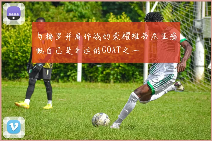 与梅罗并肩作战的荣耀维蒂尼亚感慨自己是幸运的GOAT之一