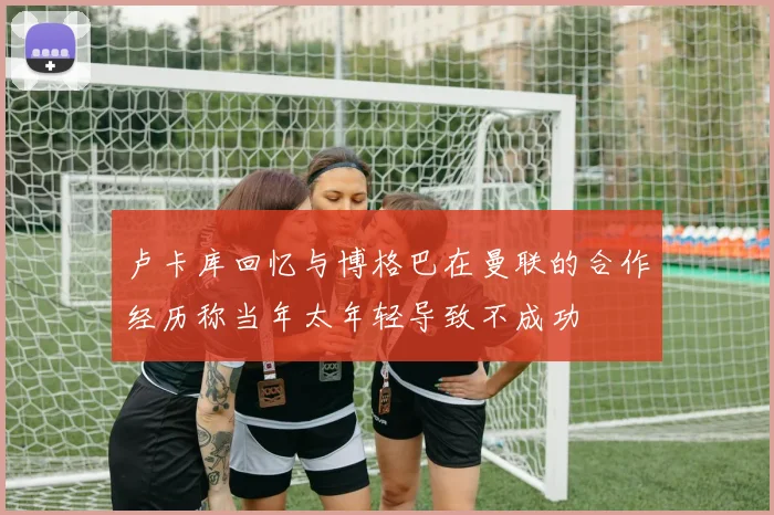 卢卡库回忆与博格巴在曼联的合作经历称当年太年轻导致不成功