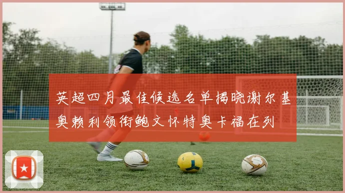 英超四月最佳候选名单揭晓谢尔基奥赖利领衔鲍文怀特奥卡福在列