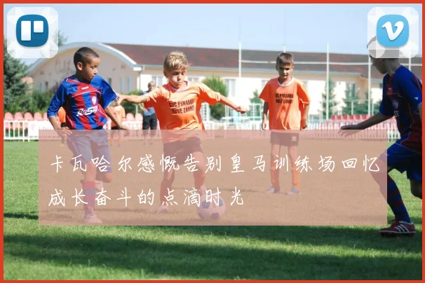 卡瓦哈尔感慨告别皇马训练场回忆成长奋斗的点滴时光