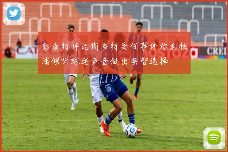 彭南特评论斯洛特离任事件称利物浦倾听球迷声音做出明智选择