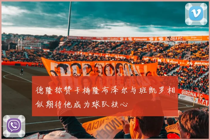 德隆称赞卡梅隆布泽尔与班凯罗相似期待他成为球队核心