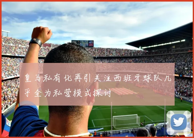 皇马私有化再引关注西班牙球队几乎全为私营模式探讨