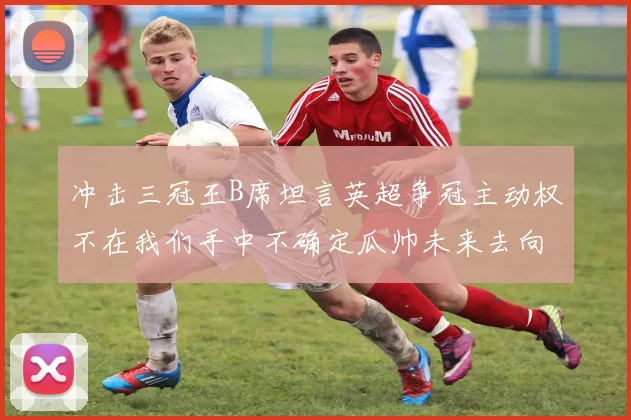 冲击三冠王B席坦言英超争冠主动权不在我们手中不确定瓜帅未来去向