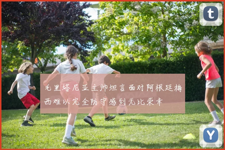 毛里塔尼亚主帅坦言面对阿根廷梅西难以完全防守感到无比荣幸