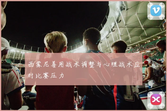 西蒙尼善用战术调整与心理战术应对比赛压力