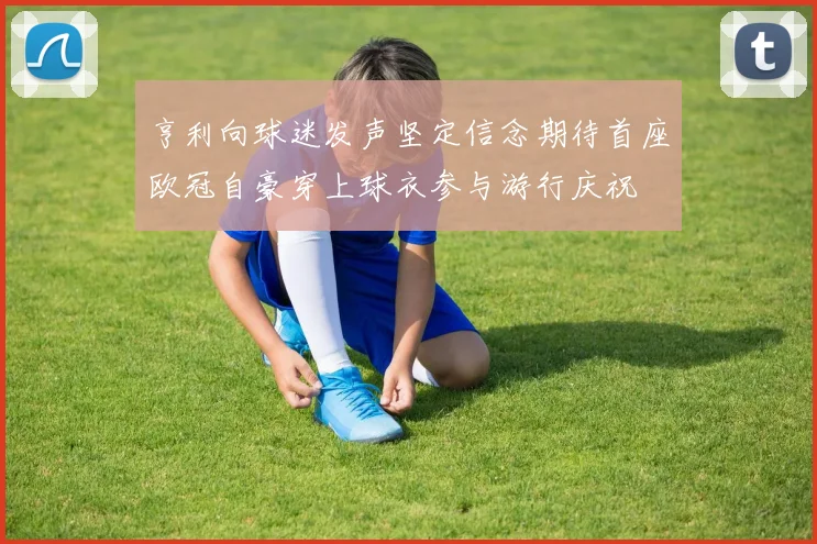 亨利向球迷发声坚定信念期待首座欧冠自豪穿上球衣参与游行庆祝