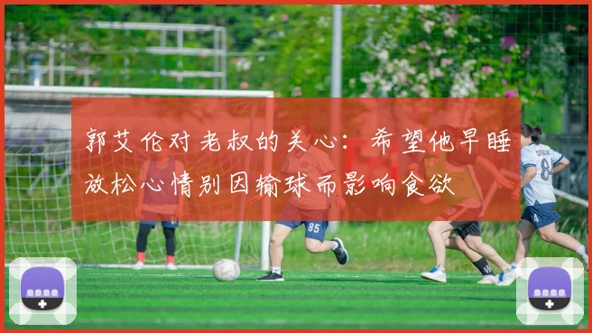 郭艾伦对老叔的关心：希望他早睡放松心情别因输球而影响食欲