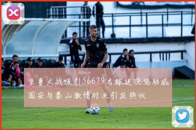 京鲁大战吸引56679名球迷现场助威国安与泰山激情对决引发热议