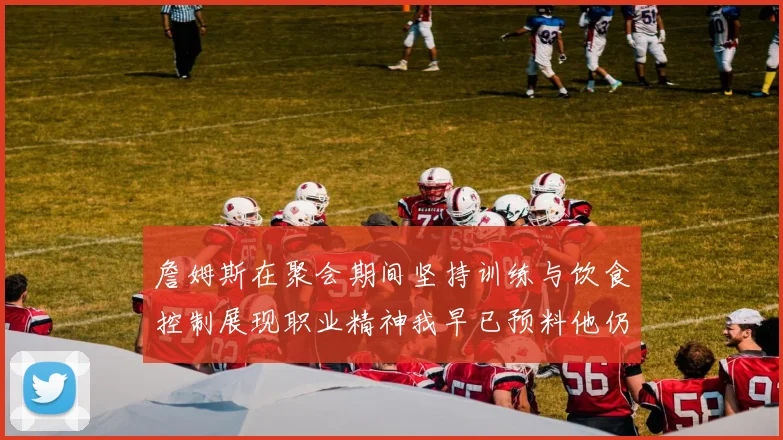 詹姆斯在聚会期间坚持训练与饮食控制展现职业精神我早已预料他仍将出战