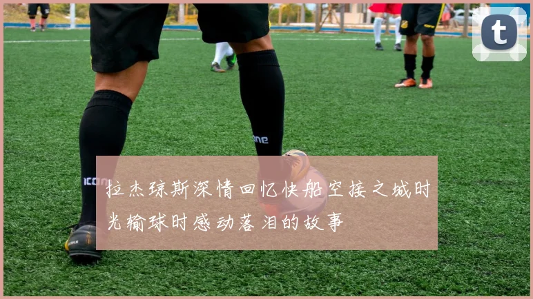 拉杰琼斯深情回忆快船空接之城时光输球时感动落泪的故事