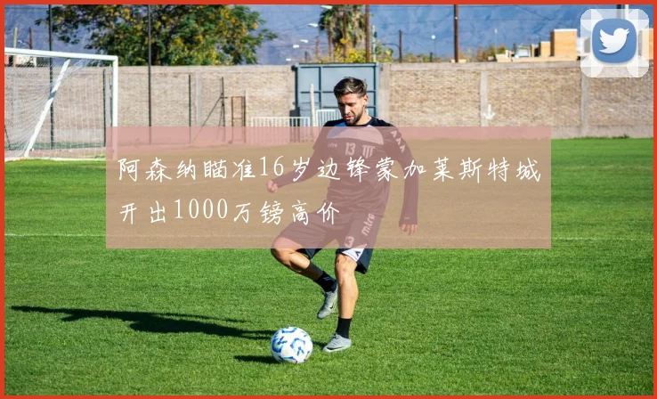 阿森纳瞄准16岁边锋蒙加莱斯特城开出1000万镑高价