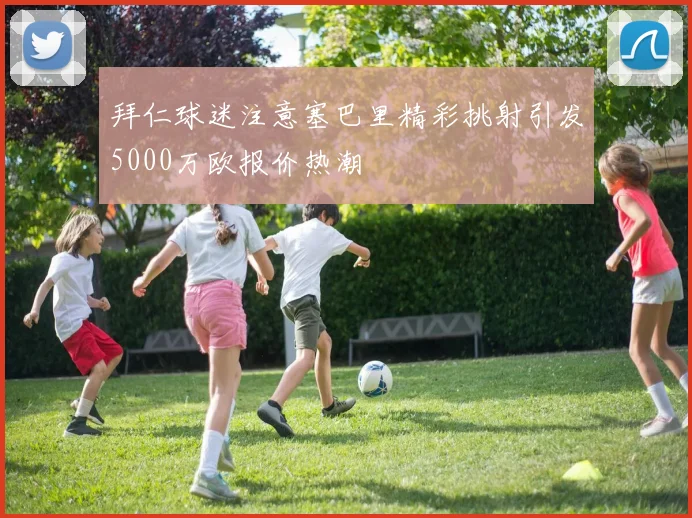 拜仁球迷注意塞巴里精彩挑射引发5000万欧报价热潮