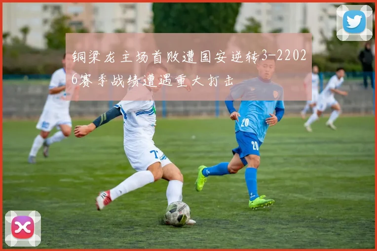 铜梁龙主场首败遭国安逆转3-22026赛季战绩遭遇重大打击